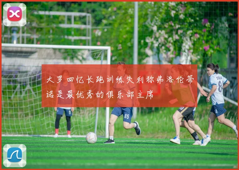 大罗回忆长跑训练失利称弗洛伦蒂诺是最优秀的俱乐部主席