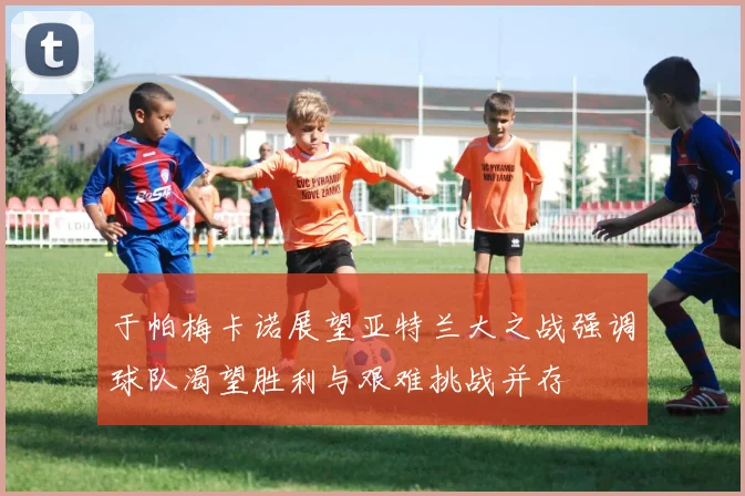 于帕梅卡诺展望亚特兰大之战强调球队渴望胜利与艰难挑战并存