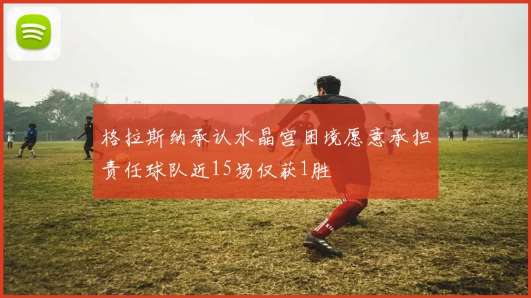 格拉斯纳承认水晶宫困境愿意承担责任球队近15场仅获1胜