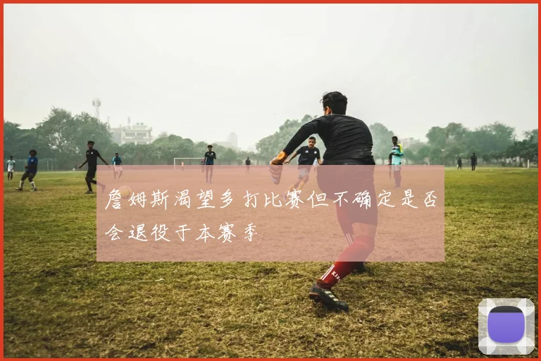 詹姆斯渴望多打比赛但不确定是否会退役于本赛季