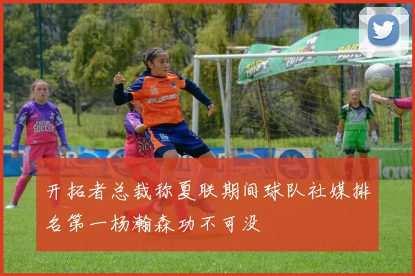 开拓者总裁称夏联期间球队社媒排名第一杨瀚森功不可没