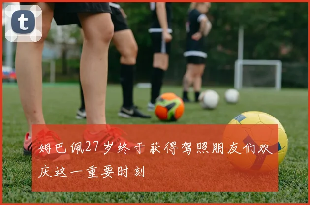 姆巴佩27岁终于获得驾照朋友们欢庆这一重要时刻