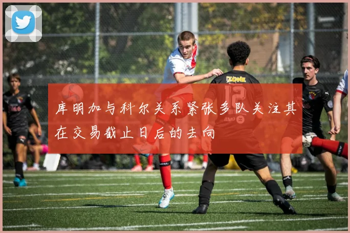 库明加与科尔关系紧张多队关注其在交易截止日后的去向