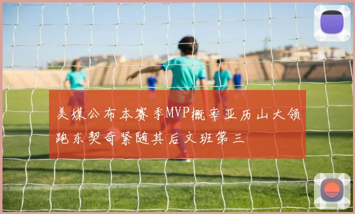 美媒公布本赛季MVP概率亚历山大领跑东契奇紧随其后文班第三