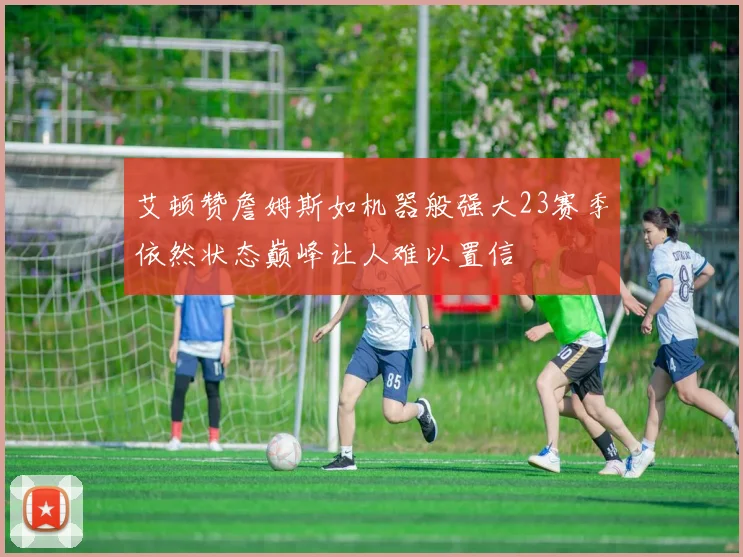 艾顿赞詹姆斯如机器般强大23赛季依然状态巅峰让人难以置信