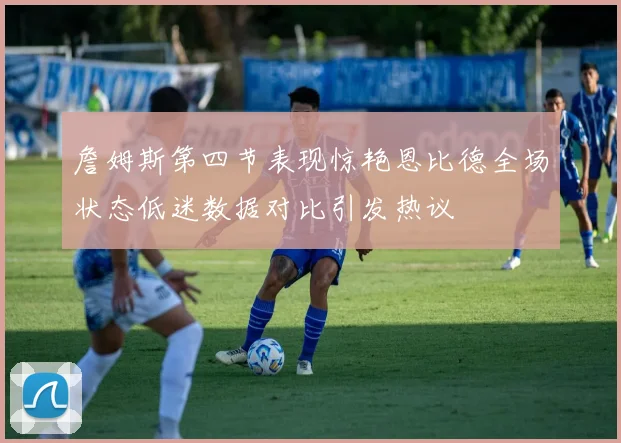 詹姆斯第四节表现惊艳恩比德全场状态低迷数据对比引发热议