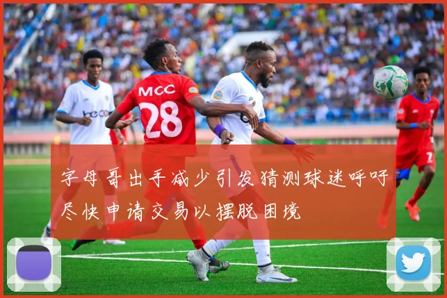 字母哥出手减少引发猜测球迷呼吁尽快申请交易以摆脱困境