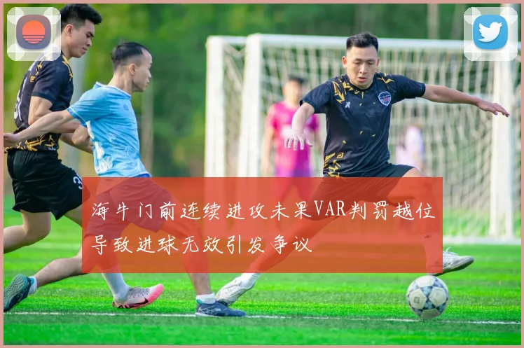 海牛门前连续进攻未果VAR判罚越位导致进球无效引发争议