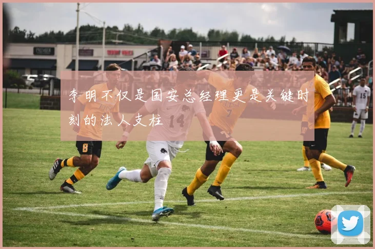 李明不仅是国安总经理更是关键时刻的法人支柱