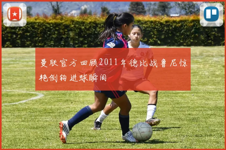 曼联官方回顾2011年德比战鲁尼惊艳倒钩进球瞬间