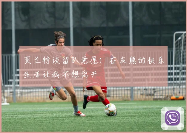 莫兰特谈留队意愿：在灰熊的快乐生活让我不想离开