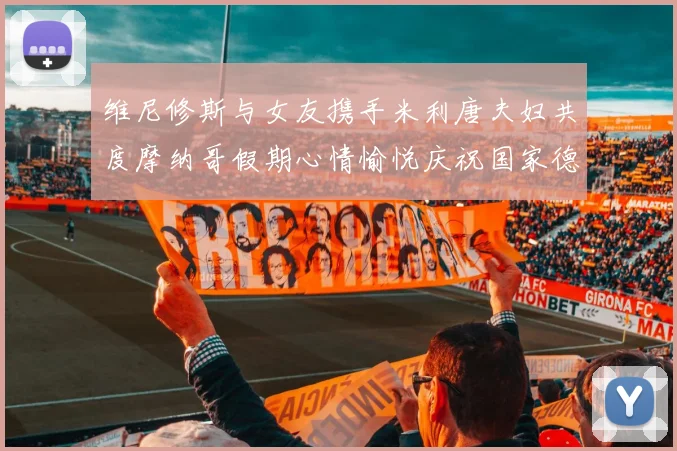 维尼修斯与女友携手米利唐夫妇共度摩纳哥假期心情愉悦庆祝国家德比胜利