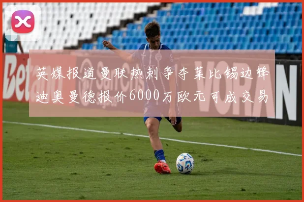 英媒报道曼联热刺争夺莱比锡边锋迪奥曼德报价6000万欧元可成交易