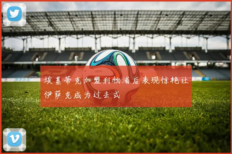 埃基蒂克加盟利物浦后表现惊艳让伊萨克成为过去式