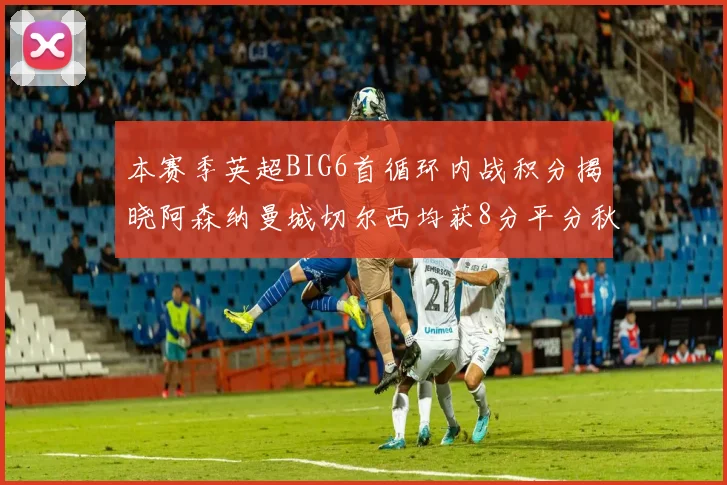 本赛季英超BIG6首循环内战积分揭晓阿森纳曼城切尔西均获8分平分秋色