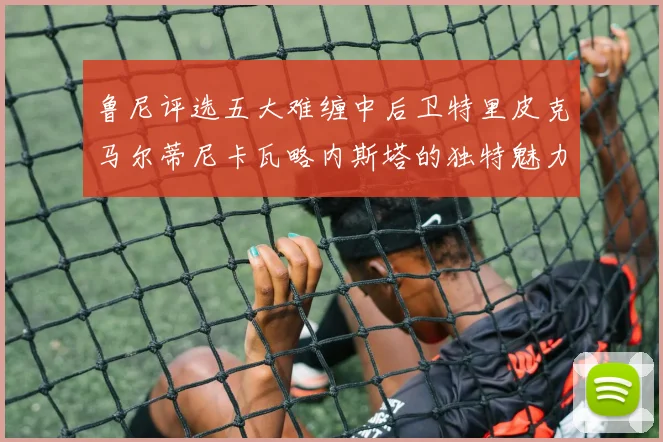 鲁尼评选五大难缠中后卫特里皮克马尔蒂尼卡瓦略内斯塔的独特魅力与挑战