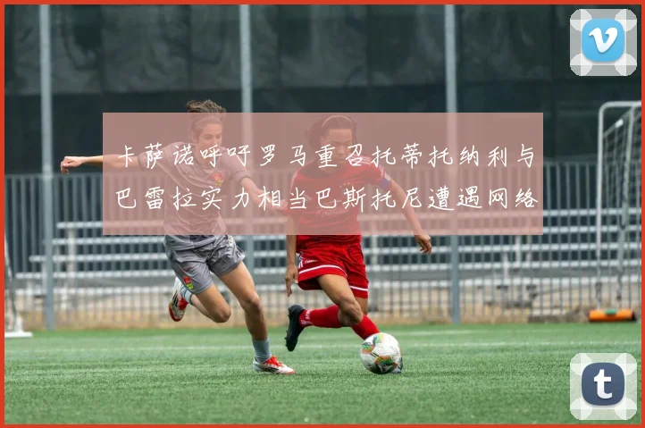 卡萨诺呼吁罗马重召托蒂托纳利与巴雷拉实力相当巴斯托尼遭遇网络暴力