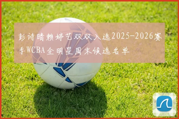 彭诗晴赖婷艺双双入选2025-2026赛季WCBA全明星周末候选名单