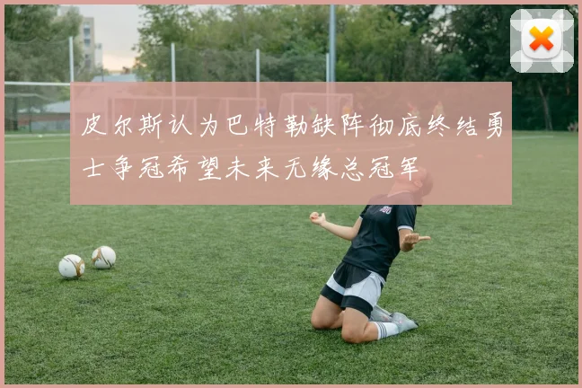皮尔斯认为巴特勒缺阵彻底终结勇士争冠希望未来无缘总冠军