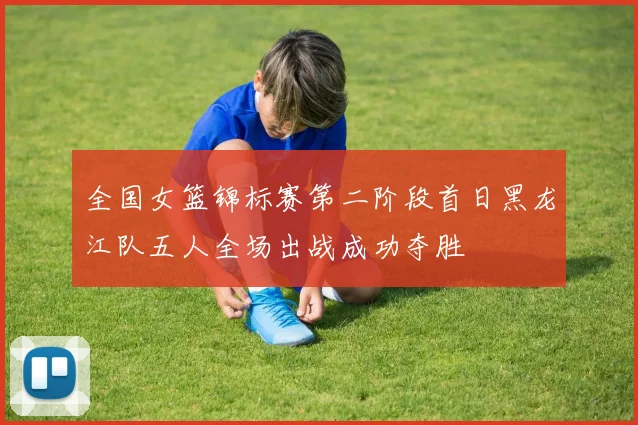全国女篮锦标赛第二阶段首日黑龙江队五人全场出战成功夺胜