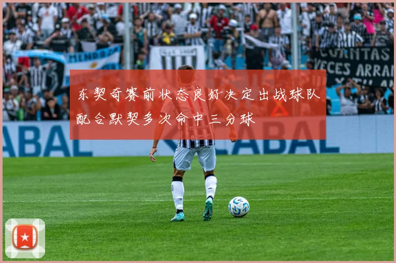 东契奇赛前状态良好决定出战球队配合默契多次命中三分球