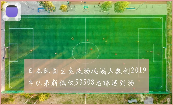 日本队国立竞技场观战人数创2019年以来新低仅53508名球迷到场